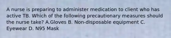 A nurse is preparing to administer medication to client who has active TB. Which of the following precautionary measures should the nurse take? A.Gloves B. Non-disposable equipment C. Eyewear D. N95 Mask