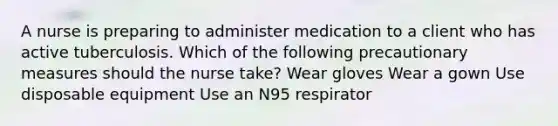 A nurse is preparing to administer medication to a client who has active tuberculosis. Which of the following precautionary measures should the nurse take? Wear gloves Wear a gown Use disposable equipment Use an N95 respirator