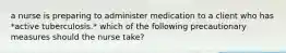 a nurse is preparing to administer medication to a client who has *active tuberculosis.* which of the following precautionary measures should the nurse take?