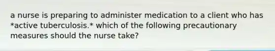 a nurse is preparing to administer medication to a client who has *active tuberculosis.* which of the following precautionary measures should the nurse take?