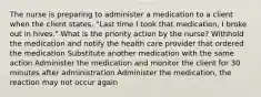 The nurse is preparing to administer a medication to a client when the client states, "Last time I took that medication, I broke out in hives." What is the priority action by the nurse? Withhold the medication and notify the health care provider that ordered the medication Substitute another medication with the same action Administer the medication and monitor the client for 30 minutes after administration Administer the medication, the reaction may not occur again