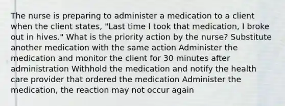 The nurse is preparing to administer a medication to a client when the client states, "Last time I took that medication, I broke out in hives." What is the priority action by the nurse? Substitute another medication with the same action Administer the medication and monitor the client for 30 minutes after administration Withhold the medication and notify the health care provider that ordered the medication Administer the medication, the reaction may not occur again