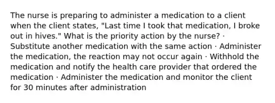 The nurse is preparing to administer a medication to a client when the client states, "Last time I took that medication, I broke out in hives." What is the priority action by the nurse? · Substitute another medication with the same action · Administer the medication, the reaction may not occur again · Withhold the medication and notify the health care provider that ordered the medication · Administer the medication and monitor the client for 30 minutes after administration