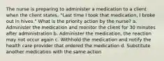 The nurse is preparing to administer a medication to a client when the client states, "Last time I took that medication, I broke out in hives." What is the priority action by the nurse? a. Administer the medication and monitor the client for 30 minutes after administration b. Administer the medication, the reaction may not occur again c. Withhold the medication and notify the health care provider that ordered the medication d. Substitute another medication with the same action