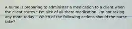 A nurse is preparing to administer a medication to a client when the client states " I'm sick of all there medication. I'm not taking any more today!" Which of the following actions should the nurse take?