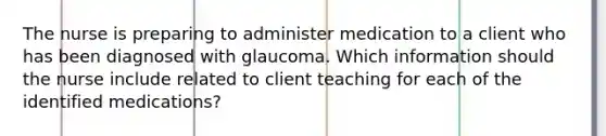 The nurse is preparing to administer medication to a client who has been diagnosed with glaucoma. Which information should the nurse include related to client teaching for each of the identified medications?