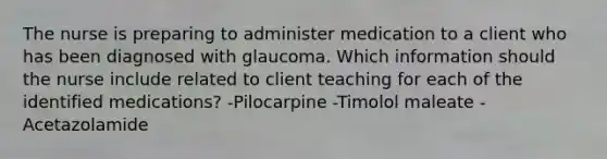 The nurse is preparing to administer medication to a client who has been diagnosed with glaucoma. Which information should the nurse include related to client teaching for each of the identified medications? -Pilocarpine -Timolol maleate -Acetazolamide