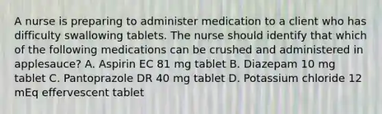 A nurse is preparing to administer medication to a client who has difficulty swallowing tablets. The nurse should identify that which of the following medications can be crushed and administered in applesauce? A. Aspirin EC 81 mg tablet B. Diazepam 10 mg tablet C. Pantoprazole DR 40 mg tablet D. Potassium chloride 12 mEq effervescent tablet