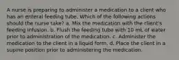 A nurse is preparing to administer a medication to a client who has an enteral feeding tube. Which of the following actions should the nurse take? a. Mix the medication with the client's feeding infusion. b. Flush the feeding tube with 10 mL of water prior to administration of the medication. c. Administer the medication to the client in a liquid form. d. Place the client in a supine position prior to administering the medication.