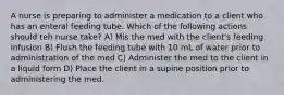 A nurse is preparing to administer a medication to a client who has an enteral feeding tube. Which of the following actions should teh nurse take? A) Mis the med with the client's feeding infusion B) Flush the feeding tube with 10 mL of water prior to administration of the med C) Administer the med to the client in a liquid form D) Place the client in a supine position prior to administering the med.