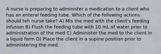 A nurse is preparing to administer a medication to a client who has an enteral feeding tube. Which of the following actions should teh nurse take? A) Mis the med with the client's feeding infusion B) Flush the feeding tube with 10 mL of water prior to administration of the med C) Administer the med to the client in a liquid form D) Place the client in a supine position prior to administering the med.