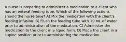 A nurse is preparing to administer a medication to a client who has an enteral feeding tube. Which of the following actions should the nurse take? A) Mix the medication with the client's feeding infusion. B) Flush the feeding tube with 10 mL of water prior to administration of the medication. C) Administer the medication to the client in a liquid form. D) Place the client in a supine position prior to administering the medication.