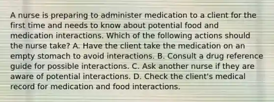 A nurse is preparing to administer medication to a client for the first time and needs to know about potential food and medication interactions. Which of the following actions should the nurse take? A. Have the client take the medication on an empty stomach to avoid interactions. B. Consult a drug reference guide for possible interactions. C. Ask another nurse if they are aware of potential interactions. D. Check the client's medical record for medication and food interactions.