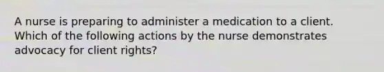 A nurse is preparing to administer a medication to a client. Which of the following actions by the nurse demonstrates advocacy for client rights?