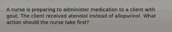 A nurse is preparing to administer medication to a client with gout. The client received atenolol instead of allopurinol. What action should the nurse take first?