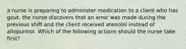 a nurse is preparing to administer medication to a client who has gout. the nurse discovers that an error was made during the previous shift and the client received atenolol instead of allopurinol. Which of the following actions should the nurse take first?