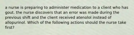 a nurse is preparing to administer medication to a client who has gout. the nurse discovers that an error was made during the previous shift and the client received atenolol instead of allopurinol. Which of the following actions should the nurse take first?