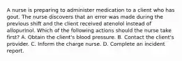 A nurse is preparing to administer medication to a client who has gout. The nurse discovers that an error was made during the previous shift and the client received atenolol instead of allopurinol. Which of the following actions should the nurse take first? A. Obtain the client's blood pressure. B. Contact the client's provider. C. Inform the charge nurse. D. Complete an incident report.