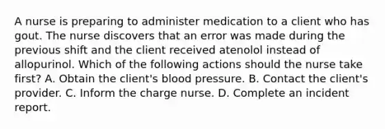 A nurse is preparing to administer medication to a client who has gout. The nurse discovers that an error was made during the previous shift and the client received atenolol instead of allopurinol. Which of the following actions should the nurse take first? A. Obtain the client's blood pressure. B. Contact the client's provider. C. Inform the charge nurse. D. Complete an incident report.