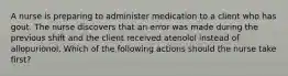 A nurse is preparing to administer medication to a client who has gout. The nurse discovers that an error was made during the previous shift and the client received atenolol instead of allopurionol. Which of the following actions should the nurse take first?