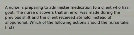 A nurse is preparing to administer medication to a client who has gout. The nurse discovers that an error was made during the previous shift and the client received atenolol instead of allopurionol. Which of the following actions should the nurse take first?