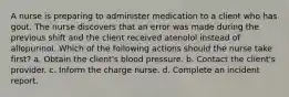 A nurse is preparing to administer medication to a client who has gout. The nurse discovers that an error was made during the previous shift and the client received atenolol instead of allopurinol. Which of the following actions should the nurse take first? a. Obtain the client's blood pressure. b. Contact the client's provider. c. Inform the charge nurse. d. Complete an incident report.