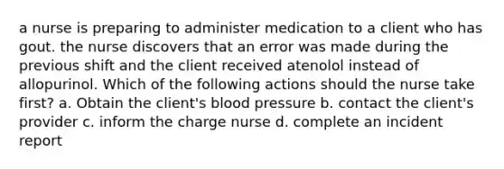 a nurse is preparing to administer medication to a client who has gout. the nurse discovers that an error was made during the previous shift and the client received atenolol instead of allopurinol. Which of the following actions should the nurse take first? a. Obtain the client's <a href='https://www.questionai.com/knowledge/kD0HacyPBr-blood-pressure' class='anchor-knowledge'>blood pressure</a> b. contact the client's provider c. inform the charge nurse d. complete an incident report