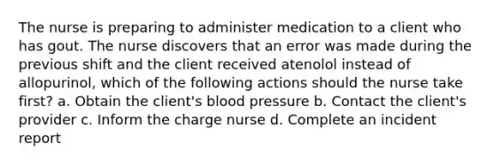 The nurse is preparing to administer medication to a client who has gout. The nurse discovers that an error was made during the previous shift and the client received atenolol instead of allopurinol, which of the following actions should the nurse take first? a. Obtain the client's blood pressure b. Contact the client's provider c. Inform the charge nurse d. Complete an incident report