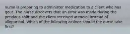 nurse is preparing to administer medication to a client who has gout. The nurse discovers that an error was made during the previous shift and the client received atenolol instead of allopurinol. Which of the following actions should the nurse take first?