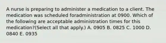 A nurse is preparing to administer a medication to a client. The medication was scheduled foradministration at 0900. Which of the following are acceptable administration times for this medication?(Select all that apply.) A. 0905 B. 0825 C. 1000 D. 0840 E. 0935