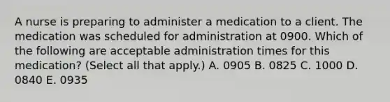 A nurse is preparing to administer a medication to a client. The medication was scheduled for administration at 0900. Which of the following are acceptable administration times for this medication? (Select all that apply.) A. 0905 B. 0825 C. 1000 D. 0840 E. 0935