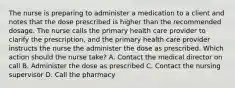 The nurse is preparing to administer a medication to a client and notes that the dose prescribed is higher than the recommended dosage. The nurse calls the primary health care provider to clarify the prescription, and the primary health care provider instructs the nurse the administer the dose as prescribed. Which action should the nurse take? A. Contact the medical director on call B. Administer the dose as prescribed C. Contact the nursing supervisor D. Call the pharmacy