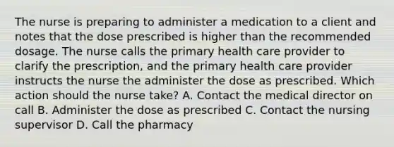 The nurse is preparing to administer a medication to a client and notes that the dose prescribed is higher than the recommended dosage. The nurse calls the primary health care provider to clarify the prescription, and the primary health care provider instructs the nurse the administer the dose as prescribed. Which action should the nurse take? A. Contact the medical director on call B. Administer the dose as prescribed C. Contact the nursing supervisor D. Call the pharmacy