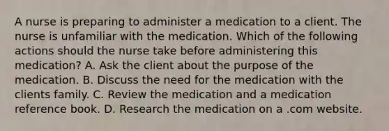 A nurse is preparing to administer a medication to a client. The nurse is unfamiliar with the medication. Which of the following actions should the nurse take before administering this medication? A. Ask the client about the purpose of the medication. B. Discuss the need for the medication with the clients family. C. Review the medication and a medication reference book. D. Research the medication on a .com website.