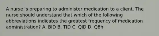 A nurse is preparing to administer medication to a client. The nurse should understand that which of the following abbreviations indicates the greatest frequency of medication administration? A. BID B. TID C. QID D. Q8h