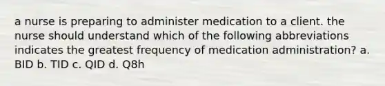 a nurse is preparing to administer medication to a client. the nurse should understand which of the following abbreviations indicates the greatest frequency of medication administration? a. BID b. TID c. QID d. Q8h