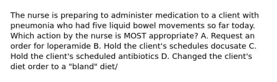 The nurse is preparing to administer medication to a client with pneumonia who had five liquid bowel movements so far today. Which action by the nurse is MOST appropriate? A. Request an order for loperamide B. Hold the client's schedules docusate C. Hold the client's scheduled antibiotics D. Changed the client's diet order to a "bland" diet/