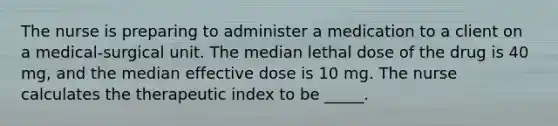 The nurse is preparing to administer a medication to a client on a medical-surgical unit. The median lethal dose of the drug is 40 mg, and the median effective dose is 10 mg. The nurse calculates the therapeutic index to be _____.