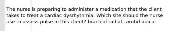 The nurse is preparing to administer a medication that the client takes to treat a cardiac dysrhythmia. Which site should the nurse use to assess pulse in this client? brachial radial carotid apical