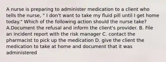 A nurse is preparing to administer medication to a client who tells the nurse, " I don't want to take my fluid pill until I get home today." Which of the following action should the nurse take? A.Document the refusal and inform the client's provider. B. File an incident report with the risk manager C. contact the pharmacist to pick up the medication D. give the client the medication to take at home and document that it was administered