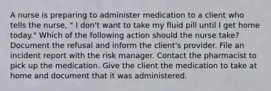 A nurse is preparing to administer medication to a client who tells the nurse, " I don't want to take my fluid pill until I get home today." Which of the following action should the nurse take? Document the refusal and inform the client's provider. File an incident report with the risk manager. Contact the pharmacist to pick up the medication. Give the client the medication to take at home and document that it was administered.