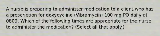 A nurse is preparing to administer medication to a client who has a prescription for doxycycline (Vibramycin) 100 mg PO daily at 0800. Which of the following times are appropriate for the nurse to administer the medication? (Select all that apply.)