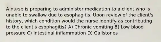 A nurse is preparing to administer medication to a client who is unable to swallow due to esophagitis. Upon review of the client's history, which condition would the nurse identify as contributing to the client's esophagitis? A) Chronic vomiting B) Low blood pressure C) Intestinal inflammation D) Gallstones