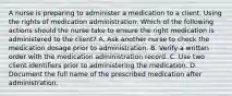 A nurse is preparing to administer a medication to a client. Using the rights of medication administration. Which of the following actions should the nurse take to ensure the right medication is administered to the client? A. Ask another nurse to check the medication dosage prior to administration. B. Verify a written order with the medication administration record. C. Use two client identifiers prior to administering the medication. D. Document the full name of the prescribed medication after administration.