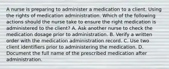 A nurse is preparing to administer a medication to a client. Using the rights of medication administration. Which of the following actions should the nurse take to ensure the right medication is administered to the client? A. Ask another nurse to check the medication dosage prior to administration. B. Verify a written order with the medication administration record. C. Use two client identifiers prior to administering the medication. D. Document the full name of the prescribed medication after administration.