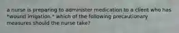 a nurse is preparing to administer medication to a client who has *wound irrigation.* which of the following precautionary measures should the nurse take?