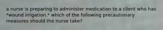 a nurse is preparing to administer medication to a client who has *wound irrigation.* which of the following precautionary measures should the nurse take?