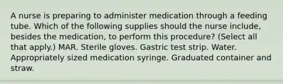 A nurse is preparing to administer medication through a feeding tube. Which of the following supplies should the nurse include, besides the medication, to perform this procedure? (Select all that apply.) MAR. Sterile gloves. Gastric test strip. Water. Appropriately sized medication syringe. Graduated container and straw.