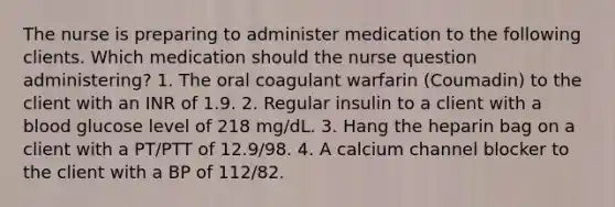 The nurse is preparing to administer medication to the following clients. Which medication should the nurse question administering? 1. The oral coagulant warfarin (Coumadin) to the client with an INR of 1.9. 2. Regular insulin to a client with a blood glucose level of 218 mg/dL. 3. Hang the heparin bag on a client with a PT/PTT of 12.9/98. 4. A calcium channel blocker to the client with a BP of 112/82.