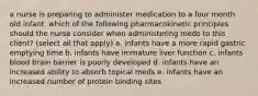 a nurse is preparing to administer medication to a four month old infant. which of the following pharmacokinetic principles should the nurse consider when administering meds to this client? (select all that apply) a. infants have a more rapid gastric emptying time b. infants have immature liver function c. infants blood brain barrier is poorly developed d. infants have an increased ability to absorb topical meds e. infants have an increased number of protein binding sites